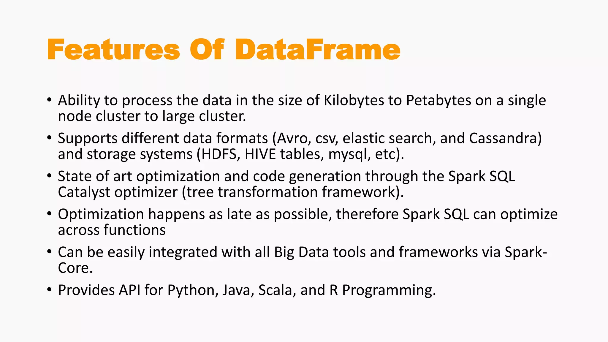 Features Of DataFrame
• Ability to process the data in the size of Kilobytes to Petabytes on a single
node cluster to large cluster.
• Supports different data formats (Avro, csv, elastic search, and Cassandra)
and storage systems (HDFS, HIVE tables, mysql, etc).
• State of art optimization and code generation through the Spark SQL
Catalyst optimizer (tree transformation framework).
• Optimization happens as late as possible, therefore Spark SQL can optimize
across functions
• Can be easily integrated with all Big Data tools and frameworks via Spark-
Core.
• Provides API for Python, Java, Scala, and R Programming.
 