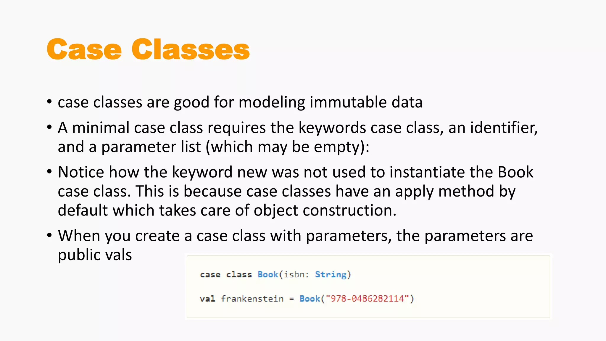 Case Classes
• case classes are good for modeling immutable data
• A minimal case class requires the keywords case class, an identifier,
and a parameter list (which may be empty):
• Notice how the keyword new was not used to instantiate the Book
case class. This is because case classes have an apply method by
default which takes care of object construction.
• When you create a case class with parameters, the parameters are
public vals
 