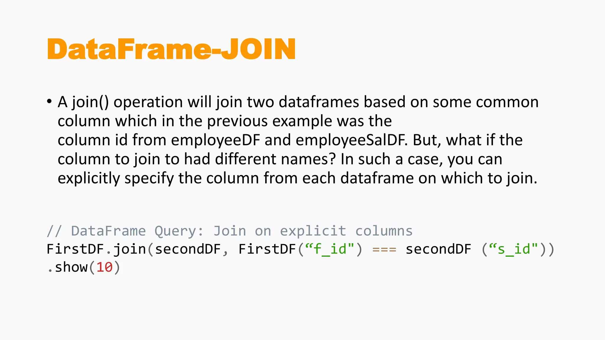 DataFrame-JOIN
• A join() operation will join two dataframes based on some common
column which in the previous example was the
column id from employeeDF and employeeSalDF. But, what if the
column to join to had different names? In such a case, you can
explicitly specify the column from each dataframe on which to join.
// DataFrame Query: Join on explicit columns
FirstDF.join(secondDF, FirstDF(“f_id") === secondDF (“s_id"))
.show(10)
 