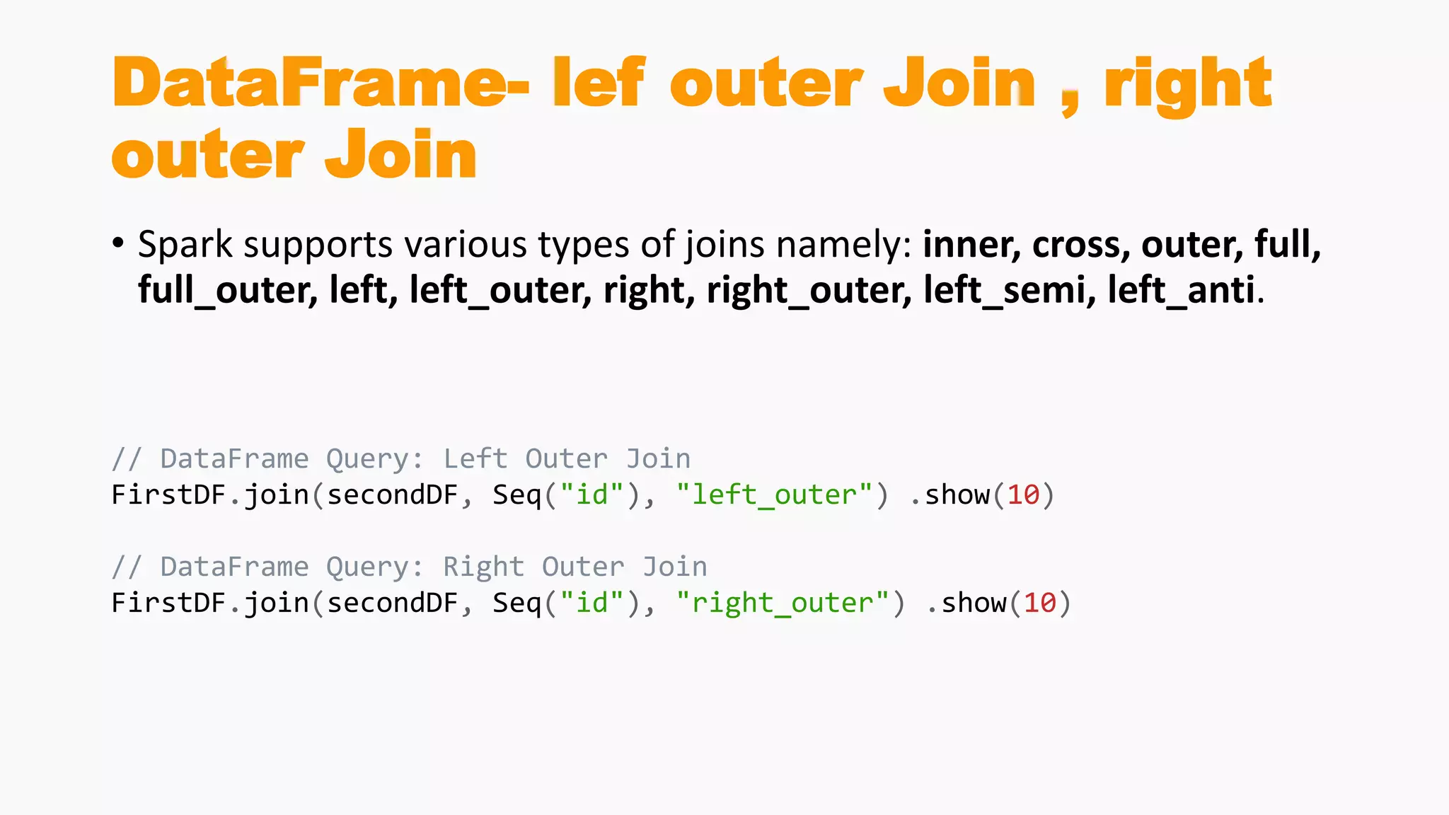 DataFrame- lef outer Join , right
outer Join
• Spark supports various types of joins namely: inner, cross, outer, full,
full_outer, left, left_outer, right, right_outer, left_semi, left_anti.
// DataFrame Query: Left Outer Join
FirstDF.join(secondDF, Seq("id"), "left_outer") .show(10)
// DataFrame Query: Right Outer Join
FirstDF.join(secondDF, Seq("id"), "right_outer") .show(10)
 