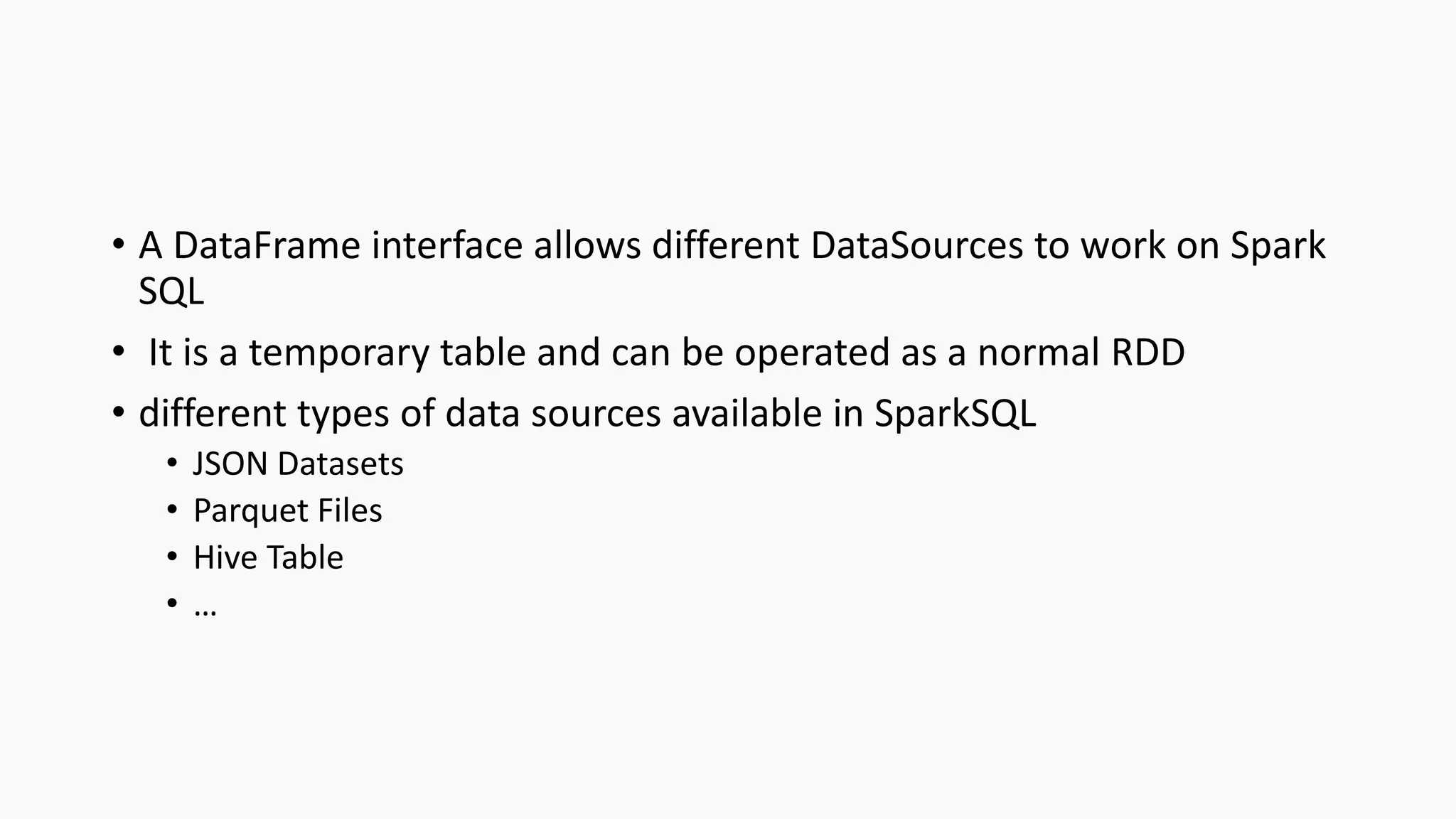 • A DataFrame interface allows different DataSources to work on Spark
SQL
• It is a temporary table and can be operated as a normal RDD
• different types of data sources available in SparkSQL
• JSON Datasets
• Parquet Files
• Hive Table
• …
 