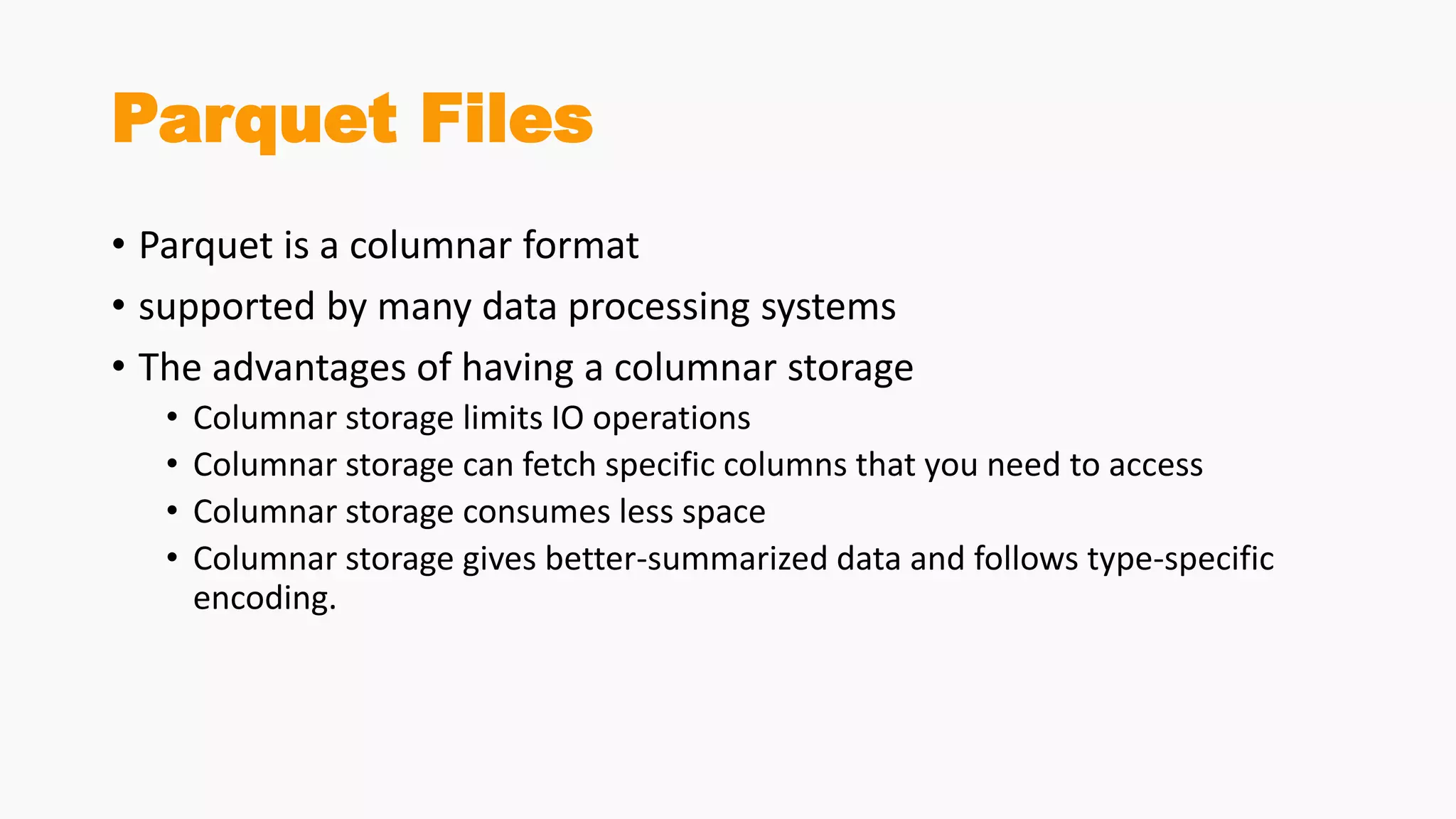 Parquet Files
• Parquet is a columnar format
• supported by many data processing systems
• The advantages of having a columnar storage
• Columnar storage limits IO operations
• Columnar storage can fetch specific columns that you need to access
• Columnar storage consumes less space
• Columnar storage gives better-summarized data and follows type-specific
encoding.
 