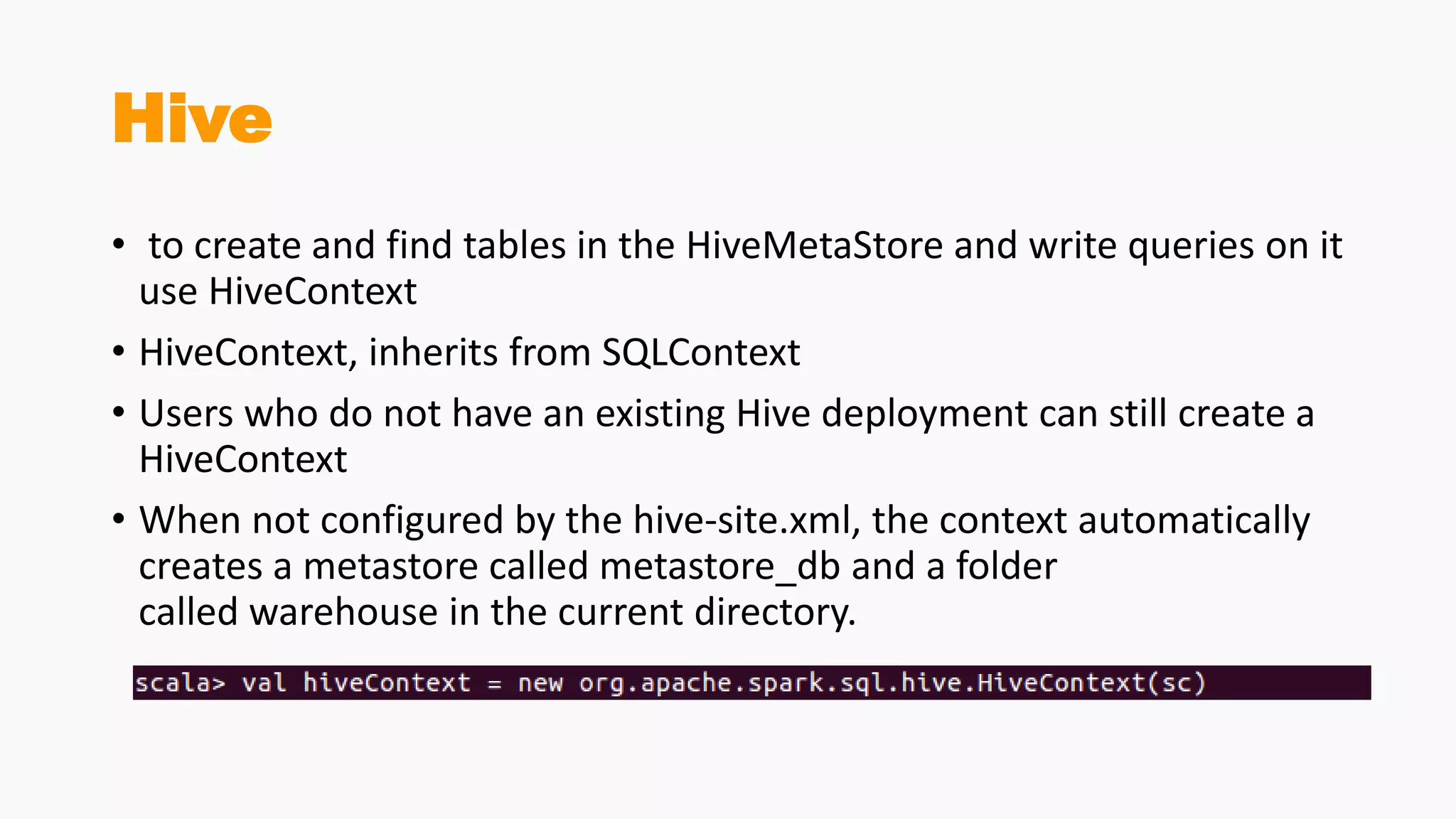 Hive
• to create and find tables in the HiveMetaStore and write queries on it
use HiveContext
• HiveContext, inherits from SQLContext
• Users who do not have an existing Hive deployment can still create a
HiveContext
• When not configured by the hive-site.xml, the context automatically
creates a metastore called metastore_db and a folder
called warehouse in the current directory.
 