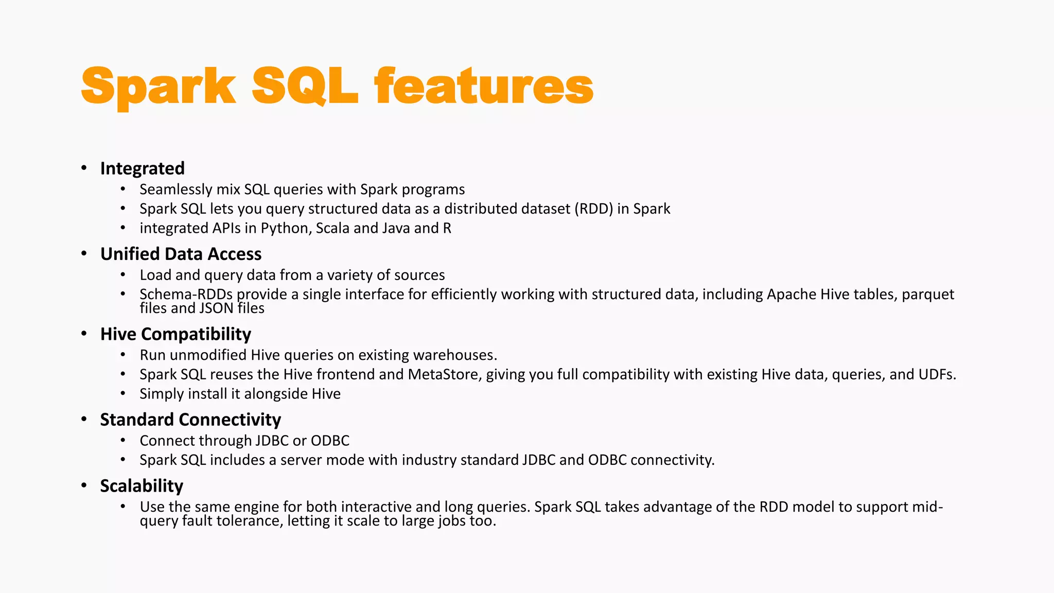 Spark SQL features
• Integrated
• Seamlessly mix SQL queries with Spark programs
• Spark SQL lets you query structured data as a distributed dataset (RDD) in Spark
• integrated APIs in Python, Scala and Java and R
• Unified Data Access
• Load and query data from a variety of sources
• Schema-RDDs provide a single interface for efficiently working with structured data, including Apache Hive tables, parquet
files and JSON files
• Hive Compatibility
• Run unmodified Hive queries on existing warehouses.
• Spark SQL reuses the Hive frontend and MetaStore, giving you full compatibility with existing Hive data, queries, and UDFs.
• Simply install it alongside Hive
• Standard Connectivity
• Connect through JDBC or ODBC
• Spark SQL includes a server mode with industry standard JDBC and ODBC connectivity.
• Scalability
• Use the same engine for both interactive and long queries. Spark SQL takes advantage of the RDD model to support mid-
query fault tolerance, letting it scale to large jobs too.
 