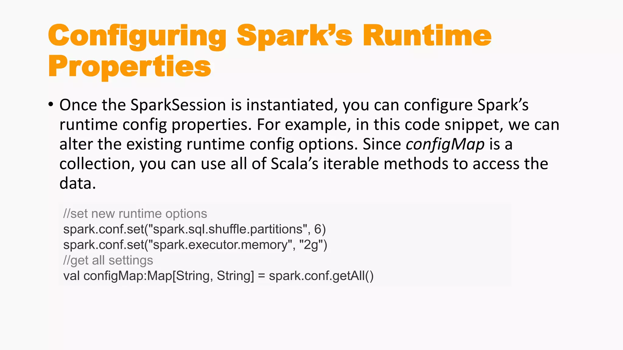 Configuring Spark’s Runtime
Properties
• Once the SparkSession is instantiated, you can configure Spark’s
runtime config properties. For example, in this code snippet, we can
alter the existing runtime config options. Since configMap is a
collection, you can use all of Scala’s iterable methods to access the
data.
//set new runtime options
spark.conf.set("spark.sql.shuffle.partitions", 6)
spark.conf.set("spark.executor.memory", "2g")
//get all settings
val configMap:Map[String, String] = spark.conf.getAll()
 
