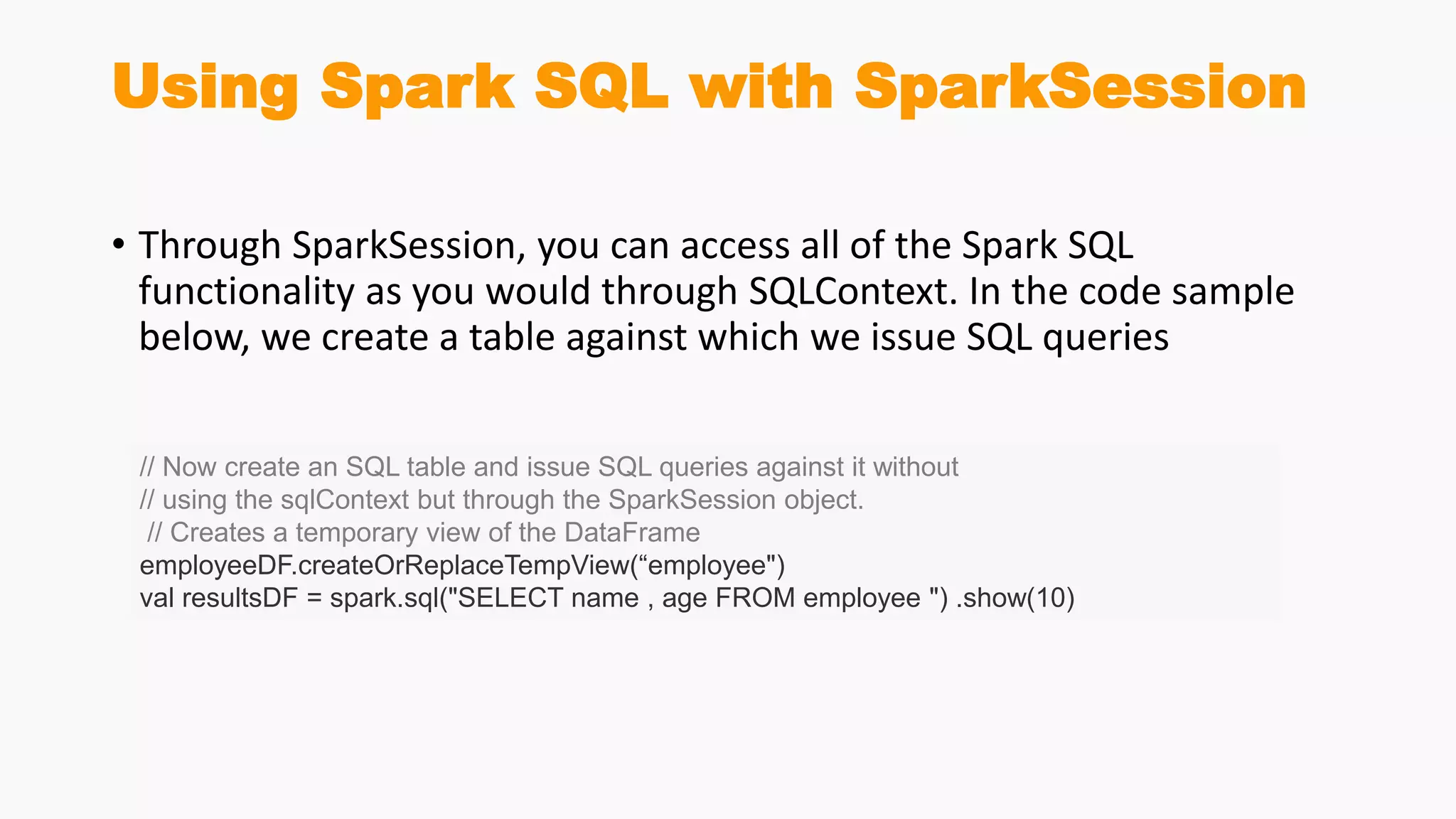 Using Spark SQL with SparkSession
• Through SparkSession, you can access all of the Spark SQL
functionality as you would through SQLContext. In the code sample
below, we create a table against which we issue SQL queries
// Now create an SQL table and issue SQL queries against it without
// using the sqlContext but through the SparkSession object.
// Creates a temporary view of the DataFrame
employeeDF.createOrReplaceTempView(“employee")
val resultsDF = spark.sql("SELECT name , age FROM employee ") .show(10)
 