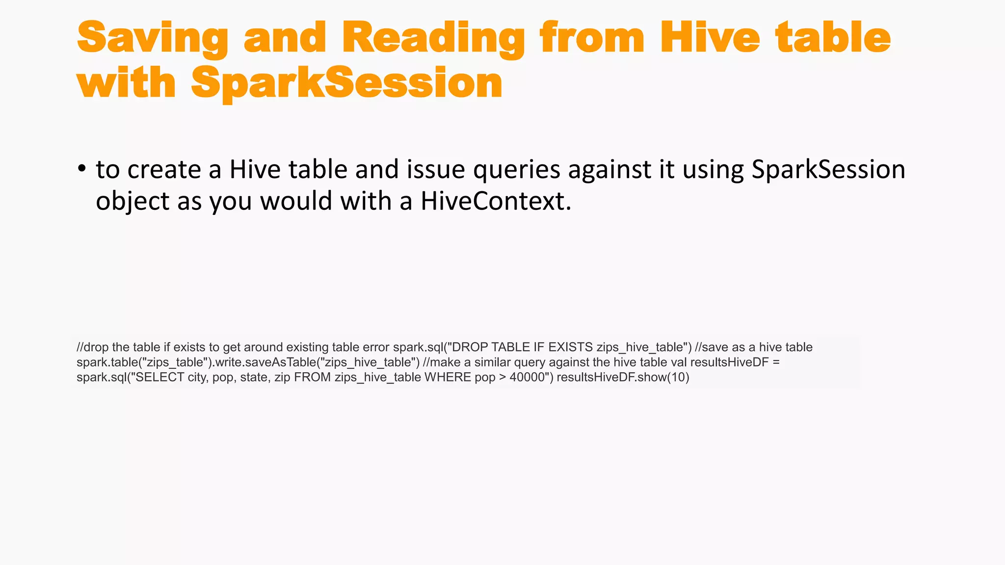 Saving and Reading from Hive table
with SparkSession
• to create a Hive table and issue queries against it using SparkSession
object as you would with a HiveContext.
//drop the table if exists to get around existing table error spark.sql("DROP TABLE IF EXISTS zips_hive_table") //save as a hive table
spark.table("zips_table").write.saveAsTable("zips_hive_table") //make a similar query against the hive table val resultsHiveDF =
spark.sql("SELECT city, pop, state, zip FROM zips_hive_table WHERE pop > 40000") resultsHiveDF.show(10)
 