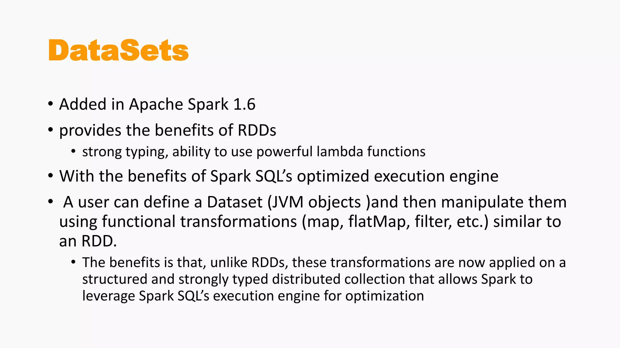 DataSets
• Added in Apache Spark 1.6
• provides the benefits of RDDs
• strong typing, ability to use powerful lambda functions
• With the benefits of Spark SQL’s optimized execution engine
• A user can define a Dataset (JVM objects )and then manipulate them
using functional transformations (map, flatMap, filter, etc.) similar to
an RDD.
• The benefits is that, unlike RDDs, these transformations are now applied on a
structured and strongly typed distributed collection that allows Spark to
leverage Spark SQL’s execution engine for optimization
 