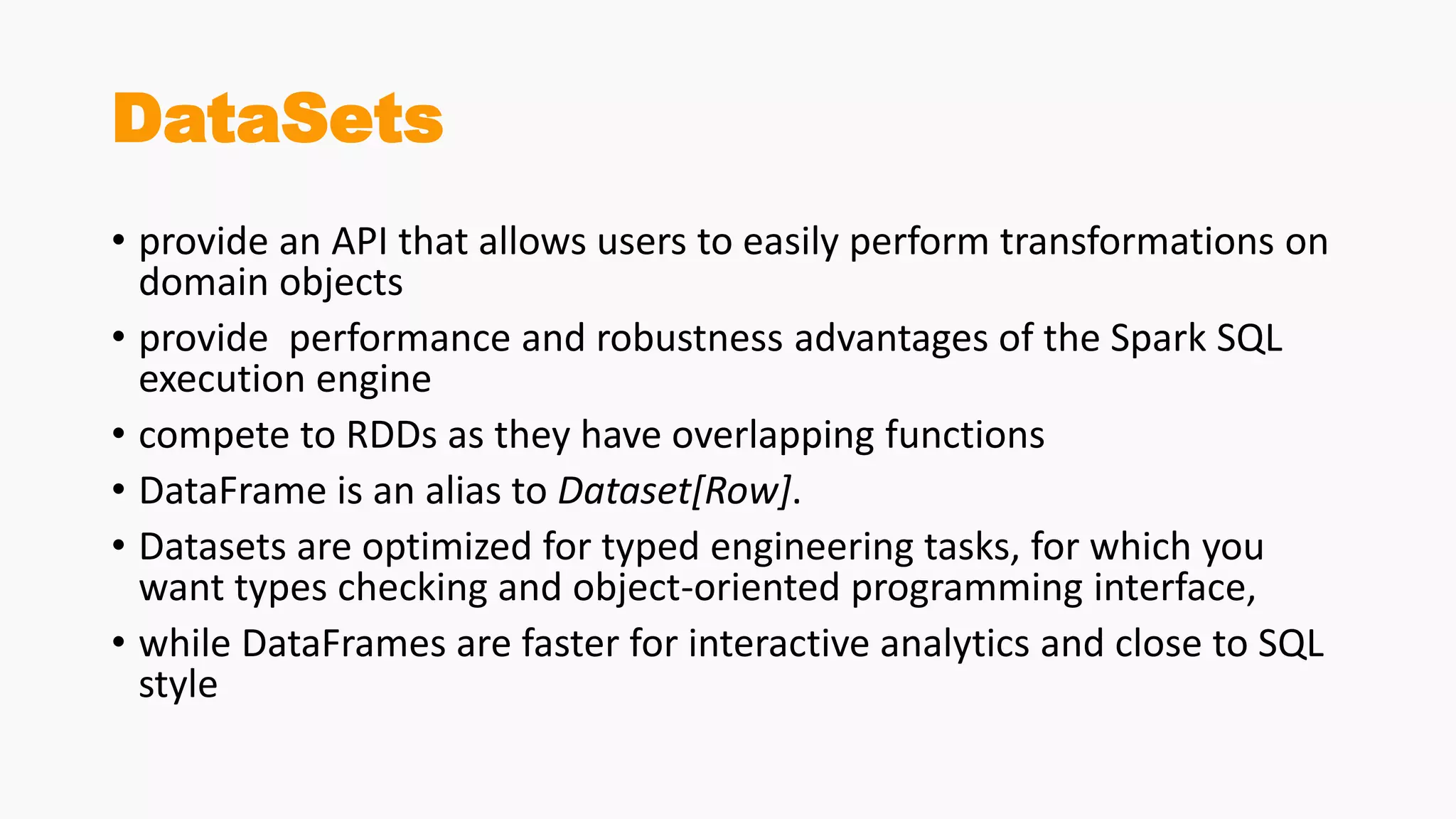 DataSets
• provide an API that allows users to easily perform transformations on
domain objects
• provide performance and robustness advantages of the Spark SQL
execution engine
• compete to RDDs as they have overlapping functions
• DataFrame is an alias to Dataset[Row].
• Datasets are optimized for typed engineering tasks, for which you
want types checking and object-oriented programming interface,
• while DataFrames are faster for interactive analytics and close to SQL
style
 