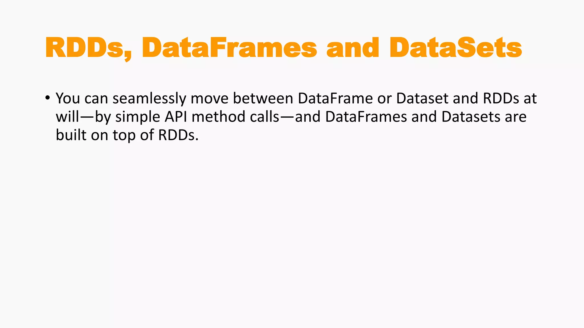 RDDs, DataFrames and DataSets
• You can seamlessly move between DataFrame or Dataset and RDDs at
will—by simple API method calls—and DataFrames and Datasets are
built on top of RDDs.
 