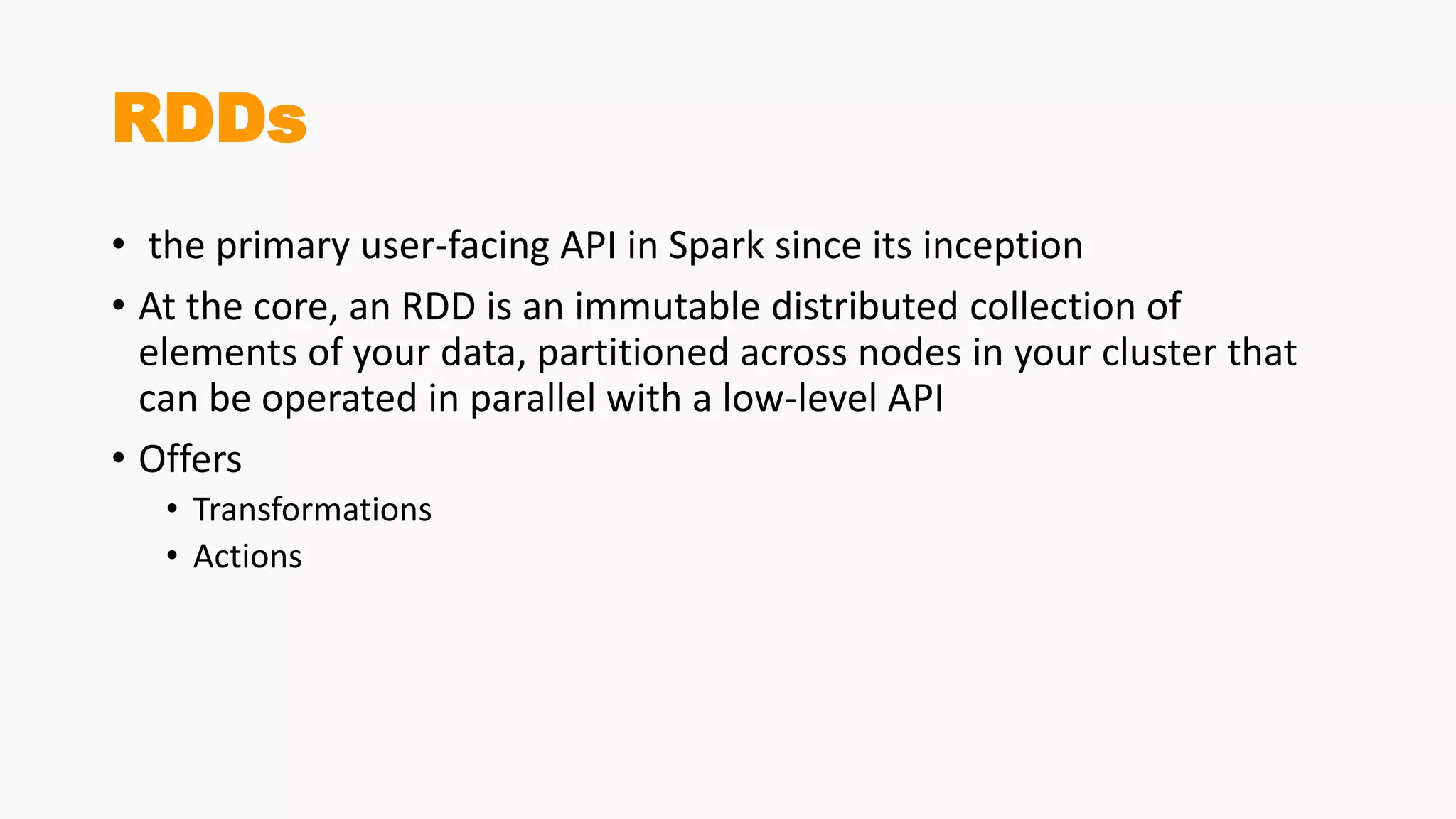 RDDs
• the primary user-facing API in Spark since its inception
• At the core, an RDD is an immutable distributed collection of
elements of your data, partitioned across nodes in your cluster that
can be operated in parallel with a low-level API
• Offers
• Transformations
• Actions
 