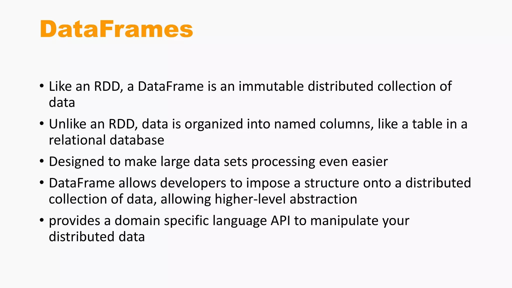 DataFrames
• Like an RDD, a DataFrame is an immutable distributed collection of
data
• Unlike an RDD, data is organized into named columns, like a table in a
relational database
• Designed to make large data sets processing even easier
• DataFrame allows developers to impose a structure onto a distributed
collection of data, allowing higher-level abstraction
• provides a domain specific language API to manipulate your
distributed data
 