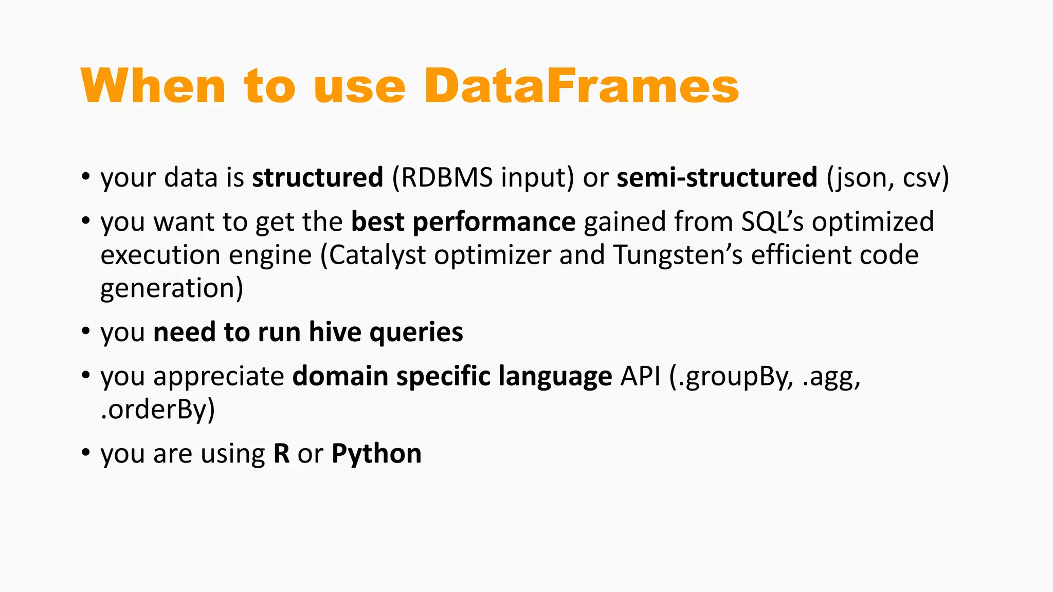 When to use DataFrames
• your data is structured (RDBMS input) or semi-structured (json, csv)
• you want to get the best performance gained from SQL’s optimized
execution engine (Catalyst optimizer and Tungsten’s efficient code
generation)
• you need to run hive queries
• you appreciate domain specific language API (.groupBy, .agg,
.orderBy)
• you are using R or Python
 