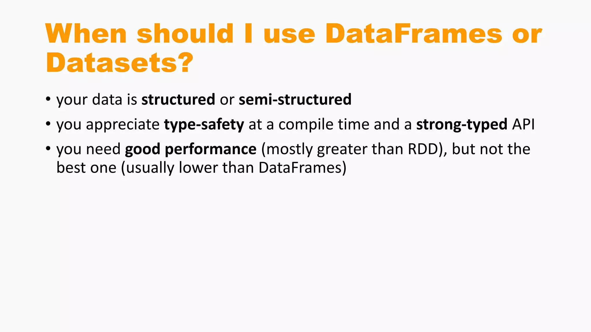 When should I use DataFrames or
Datasets?
• your data is structured or semi-structured
• you appreciate type-safety at a compile time and a strong-typed API
• you need good performance (mostly greater than RDD), but not the
best one (usually lower than DataFrames)
 