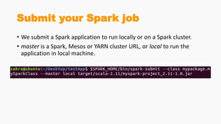 Submit your Spark job
• We submit a Spark application to run locally or on a Spark cluster.
• master is a Spark, Mesos or YARN cluster URL, or local to run the
application in local machine.
 