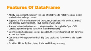 Features Of DataFrame
• Ability to process the data in the size of Kilobytes to Petabytes on a single
node cluster to large cluster.
• Supports different data formats (Avro, csv, elastic search, and Cassandra)
and storage systems (HDFS, HIVE tables, mysql, etc).
• State of art optimization and code generation through the Spark SQL
Catalyst optimizer (tree transformation framework).
• Optimization happens as late as possible, therefore Spark SQL can optimize
across functions
• Can be easily integrated with all Big Data tools and frameworks via Spark-
Core.
• Provides API for Python, Java, Scala, and R Programming.
 