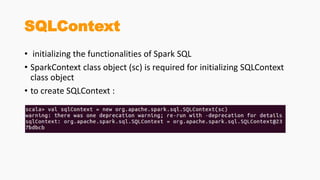 SQLContext
• initializing the functionalities of Spark SQL
• SparkContext class object (sc) is required for initializing SQLContext
class object
• to create SQLContext :
 