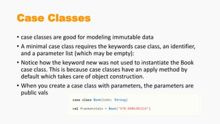 Case Classes
• case classes are good for modeling immutable data
• A minimal case class requires the keywords case class, an identifier,
and a parameter list (which may be empty):
• Notice how the keyword new was not used to instantiate the Book
case class. This is because case classes have an apply method by
default which takes care of object construction.
• When you create a case class with parameters, the parameters are
public vals
 