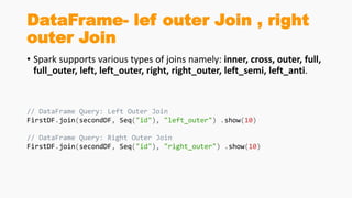 DataFrame- lef outer Join , right
outer Join
• Spark supports various types of joins namely: inner, cross, outer, full,
full_outer, left, left_outer, right, right_outer, left_semi, left_anti.
// DataFrame Query: Left Outer Join
FirstDF.join(secondDF, Seq("id"), "left_outer") .show(10)
// DataFrame Query: Right Outer Join
FirstDF.join(secondDF, Seq("id"), "right_outer") .show(10)
 