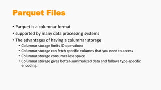 Parquet Files
• Parquet is a columnar format
• supported by many data processing systems
• The advantages of having a columnar storage
• Columnar storage limits IO operations
• Columnar storage can fetch specific columns that you need to access
• Columnar storage consumes less space
• Columnar storage gives better-summarized data and follows type-specific
encoding.
 