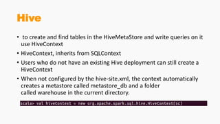 Hive
• to create and find tables in the HiveMetaStore and write queries on it
use HiveContext
• HiveContext, inherits from SQLContext
• Users who do not have an existing Hive deployment can still create a
HiveContext
• When not configured by the hive-site.xml, the context automatically
creates a metastore called metastore_db and a folder
called warehouse in the current directory.
 