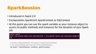SparkSession
• Introduced in Saprk 2.0
• Enclapuslates SparkConf, SparkContext or SQLContext
• At this point you can use the spark variable as your instance object to
access its public methods and instances for the duration of your Spark
job
// Create a SparkSession. No need to create SparkContext
// You automatically get it as part of the SparkSession
val spark = SparkSession .builder() .getOrCreate()
 