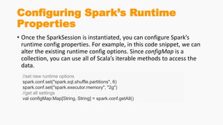 Configuring Spark’s Runtime
Properties
• Once the SparkSession is instantiated, you can configure Spark’s
runtime config properties. For example, in this code snippet, we can
alter the existing runtime config options. Since configMap is a
collection, you can use all of Scala’s iterable methods to access the
data.
//set new runtime options
spark.conf.set("spark.sql.shuffle.partitions", 6)
spark.conf.set("spark.executor.memory", "2g")
//get all settings
val configMap:Map[String, String] = spark.conf.getAll()
 