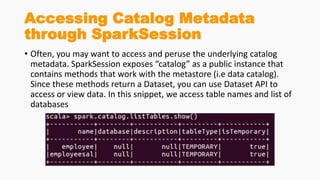 Accessing Catalog Metadata
through SparkSession
• Often, you may want to access and peruse the underlying catalog
metadata. SparkSession exposes “catalog” as a public instance that
contains methods that work with the metastore (i.e data catalog).
Since these methods return a Dataset, you can use Dataset API to
access or view data. In this snippet, we access table names and list of
databases
 