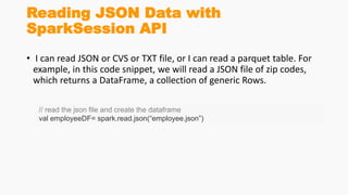 Reading JSON Data with
SparkSession API
• I can read JSON or CVS or TXT file, or I can read a parquet table. For
example, in this code snippet, we will read a JSON file of zip codes,
which returns a DataFrame, a collection of generic Rows.
// read the json file and create the dataframe
val employeeDF= spark.read.json(“employee.json”)
 
