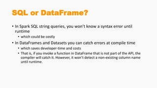 SQL or DataFrame?
• In Spark SQL string queries, you won’t know a syntax error until
runtime
• which could be costly
• In DataFrames and Datasets you can catch errors at compile time
• which saves developer-time and costs
• That is, if you invoke a function in DataFrame that is not part of the API, the
compiler will catch it. However, it won’t detect a non-existing column name
until runtime.
 