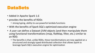 DataSets
• Added in Apache Spark 1.6
• provides the benefits of RDDs
• strong typing, ability to use powerful lambda functions
• With the benefits of Spark SQL’s optimized execution engine
• A user can define a Dataset (JVM objects )and then manipulate them
using functional transformations (map, flatMap, filter, etc.) similar to
an RDD.
• The benefits is that, unlike RDDs, these transformations are now applied on a
structured and strongly typed distributed collection that allows Spark to
leverage Spark SQL’s execution engine for optimization
 