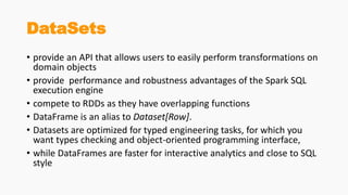 DataSets
• provide an API that allows users to easily perform transformations on
domain objects
• provide performance and robustness advantages of the Spark SQL
execution engine
• compete to RDDs as they have overlapping functions
• DataFrame is an alias to Dataset[Row].
• Datasets are optimized for typed engineering tasks, for which you
want types checking and object-oriented programming interface,
• while DataFrames are faster for interactive analytics and close to SQL
style
 