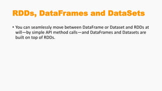 RDDs, DataFrames and DataSets
• You can seamlessly move between DataFrame or Dataset and RDDs at
will—by simple API method calls—and DataFrames and Datasets are
built on top of RDDs.
 