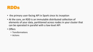 RDDs
• the primary user-facing API in Spark since its inception
• At the core, an RDD is an immutable distributed collection of
elements of your data, partitioned across nodes in your cluster that
can be operated in parallel with a low-level API
• Offers
• Transformations
• Actions
 