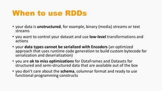 When to use RDDs
• your data is unstructured, for example, binary (media) streams or text
streams
• you want to control your dataset and use low-level transformations and
actions
• your data types cannot be serialized with Encoders (an optimized
approach that uses runtime code generation to build custom bytecode for
serialization and deserialization)
• you are ok to miss optimizations for DataFrames and Datasets for
structured and semi-structured data that are available out of the box
• you don’t care about the schema, columnar format and ready to use
functional programming constructs
 