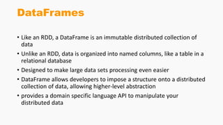 DataFrames
• Like an RDD, a DataFrame is an immutable distributed collection of
data
• Unlike an RDD, data is organized into named columns, like a table in a
relational database
• Designed to make large data sets processing even easier
• DataFrame allows developers to impose a structure onto a distributed
collection of data, allowing higher-level abstraction
• provides a domain specific language API to manipulate your
distributed data
 