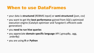 When to use DataFrames
• your data is structured (RDBMS input) or semi-structured (json, csv)
• you want to get the best performance gained from SQL’s optimized
execution engine (Catalyst optimizer and Tungsten’s efficient code
generation)
• you need to run hive queries
• you appreciate domain specific language API (.groupBy, .agg,
.orderBy)
• you are using R or Python
 