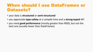 When should I use DataFrames or
Datasets?
• your data is structured or semi-structured
• you appreciate type-safety at a compile time and a strong-typed API
• you need good performance (mostly greater than RDD), but not the
best one (usually lower than DataFrames)
 