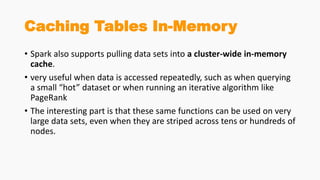 Caching Tables In-Memory
• Spark also supports pulling data sets into a cluster-wide in-memory
cache.
• very useful when data is accessed repeatedly, such as when querying
a small “hot” dataset or when running an iterative algorithm like
PageRank
• The interesting part is that these same functions can be used on very
large data sets, even when they are striped across tens or hundreds of
nodes.
 