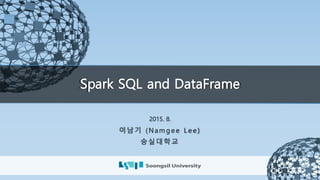 Spark SQL and DataFrame
2015. 8.
이남기 (Nam ge e L e e )
숭실대학교
 