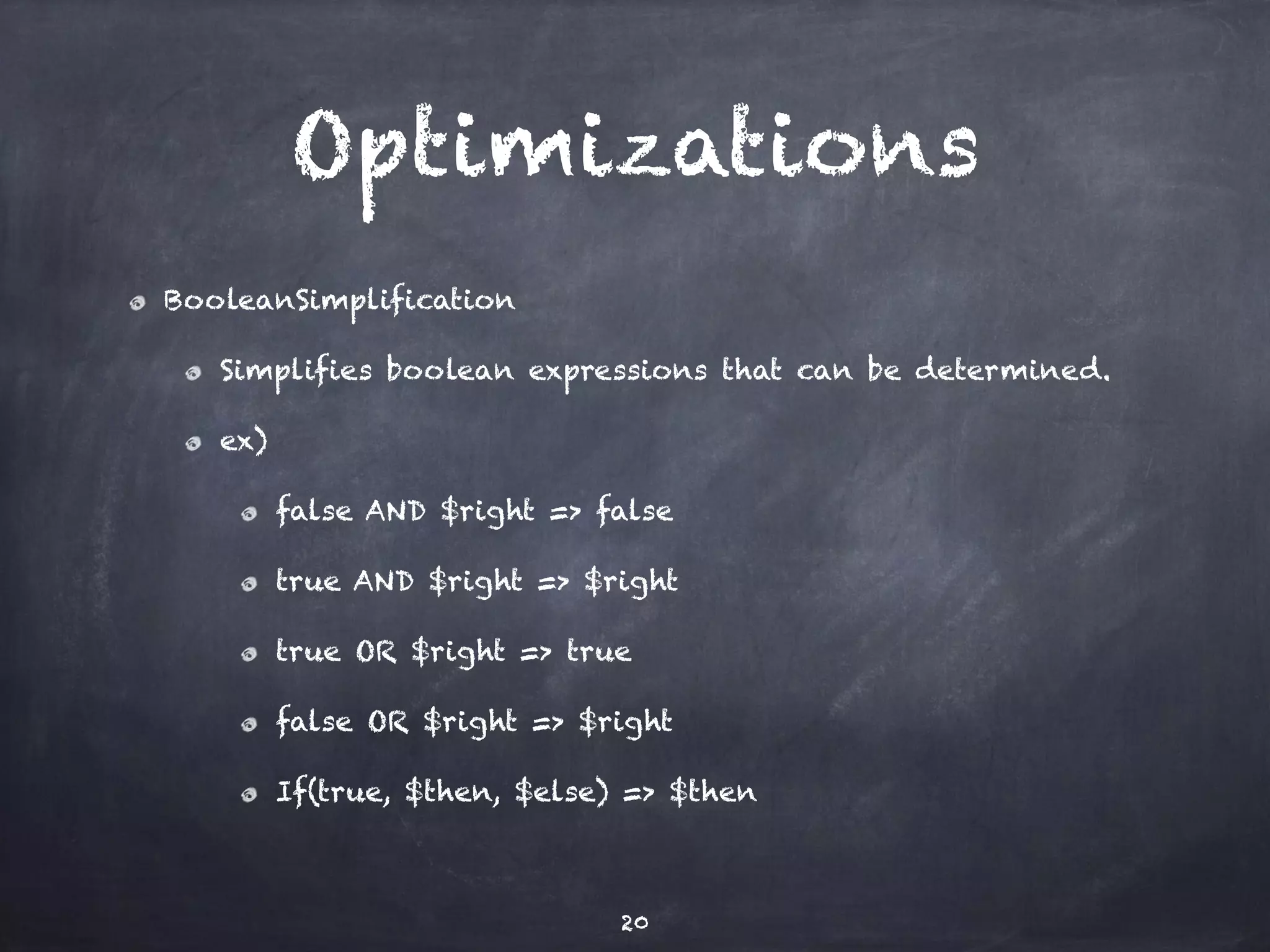 Optimizations 
BooleanSimplification 
Simplifies boolean expressions that can be determined. 
ex) 
false AND $right => false 
true AND $right => $right 
true OR $right => true 
false OR $right => $right 
If(true, $then, $else) => $then 
20 
 