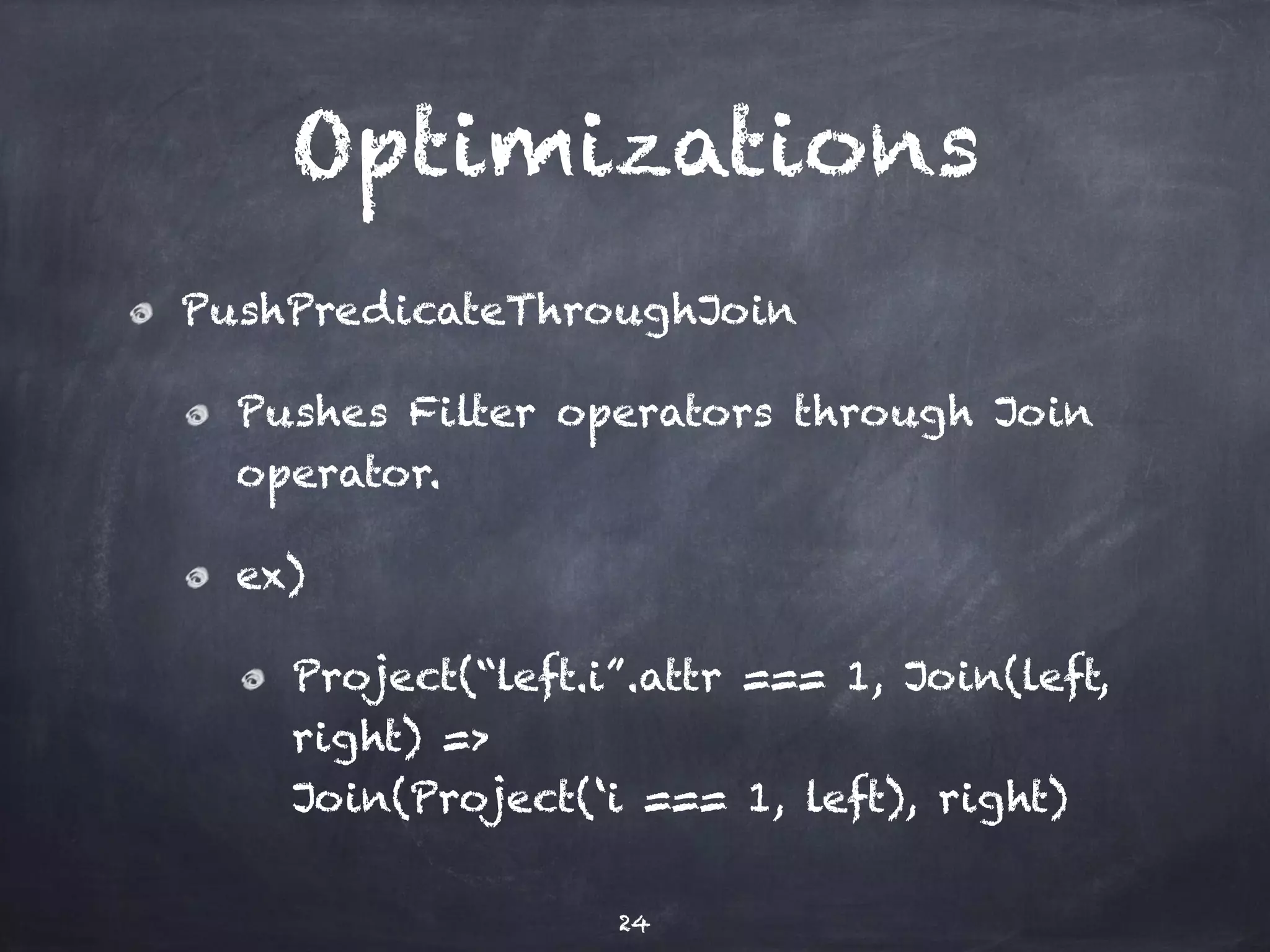 Optimizations 
PushPredicateThroughJoin 
Pushes Filter operators through Join 
operator. 
ex) 
Project(“left.i”.attr === 1, Join(left, 
right) => 
Join(Project(‘i === 1, left), right) 
24 
 