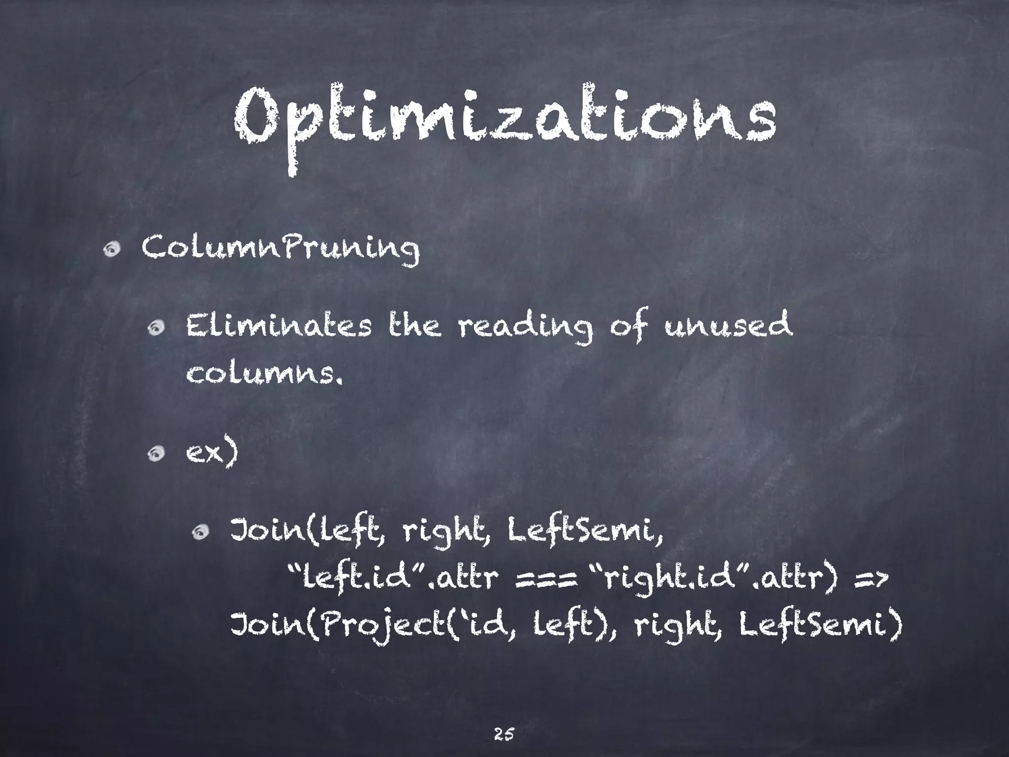 Optimizations 
ColumnPruning 
Eliminates the reading of unused 
columns. 
ex) 
Join(left, right, LeftSemi, 
“left.id”.attr === “right.id”.attr) => 
Join(Project(‘id, left), right, LeftSemi) 
25 
 