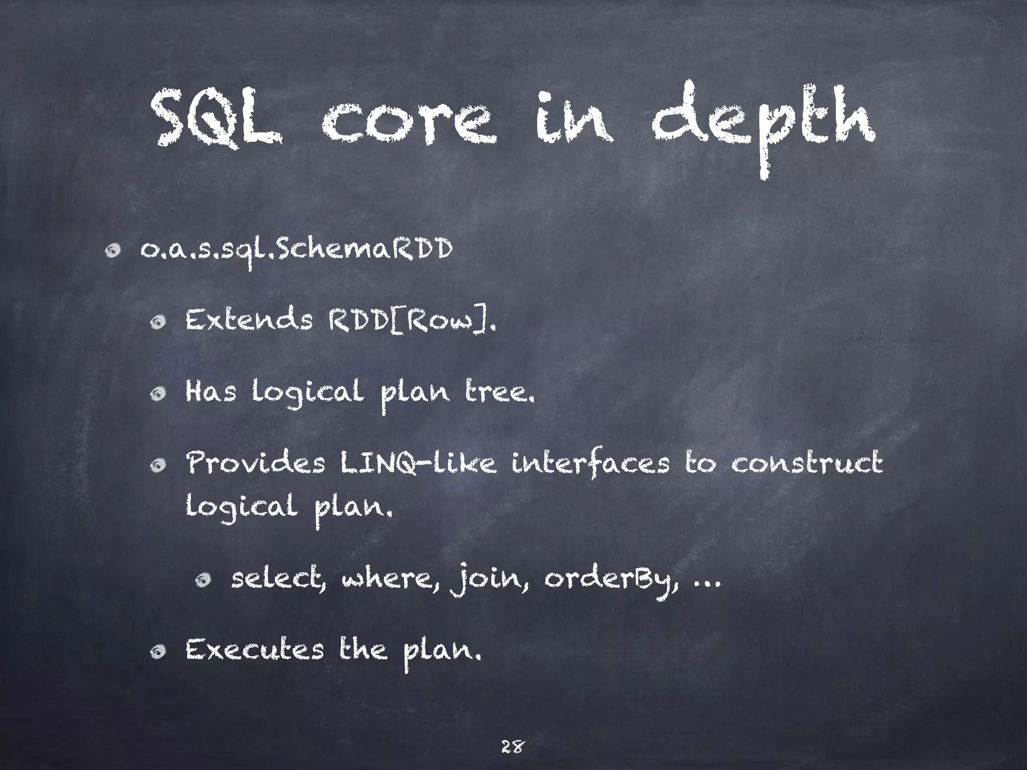 SQL core in depth 
o.a.s.sql.SchemaRDD 
Extends RDD[Row]. 
Has logical plan tree. 
Provides LINQ-like interfaces to construct 
logical plan. 
select, where, join, orderBy, … 
Executes the plan. 
28 
 