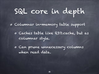 SQL core in depth 
Columnar in-memory table support 
Caches table like RDD.cache, but as 
columnar style. 
Can prune unnecessary columns 
when read data. 
32 
 