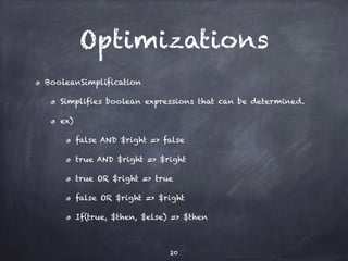 Optimizations 
BooleanSimplification 
Simplifies boolean expressions that can be determined. 
ex) 
false AND $right => false 
true AND $right => $right 
true OR $right => true 
false OR $right => $right 
If(true, $then, $else) => $then 
20 
 