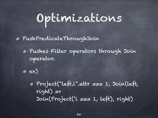 Optimizations 
PushPredicateThroughJoin 
Pushes Filter operators through Join 
operator. 
ex) 
Project(“left.i”.attr === 1, Join(left, 
right) => 
Join(Project(‘i === 1, left), right) 
24 
 