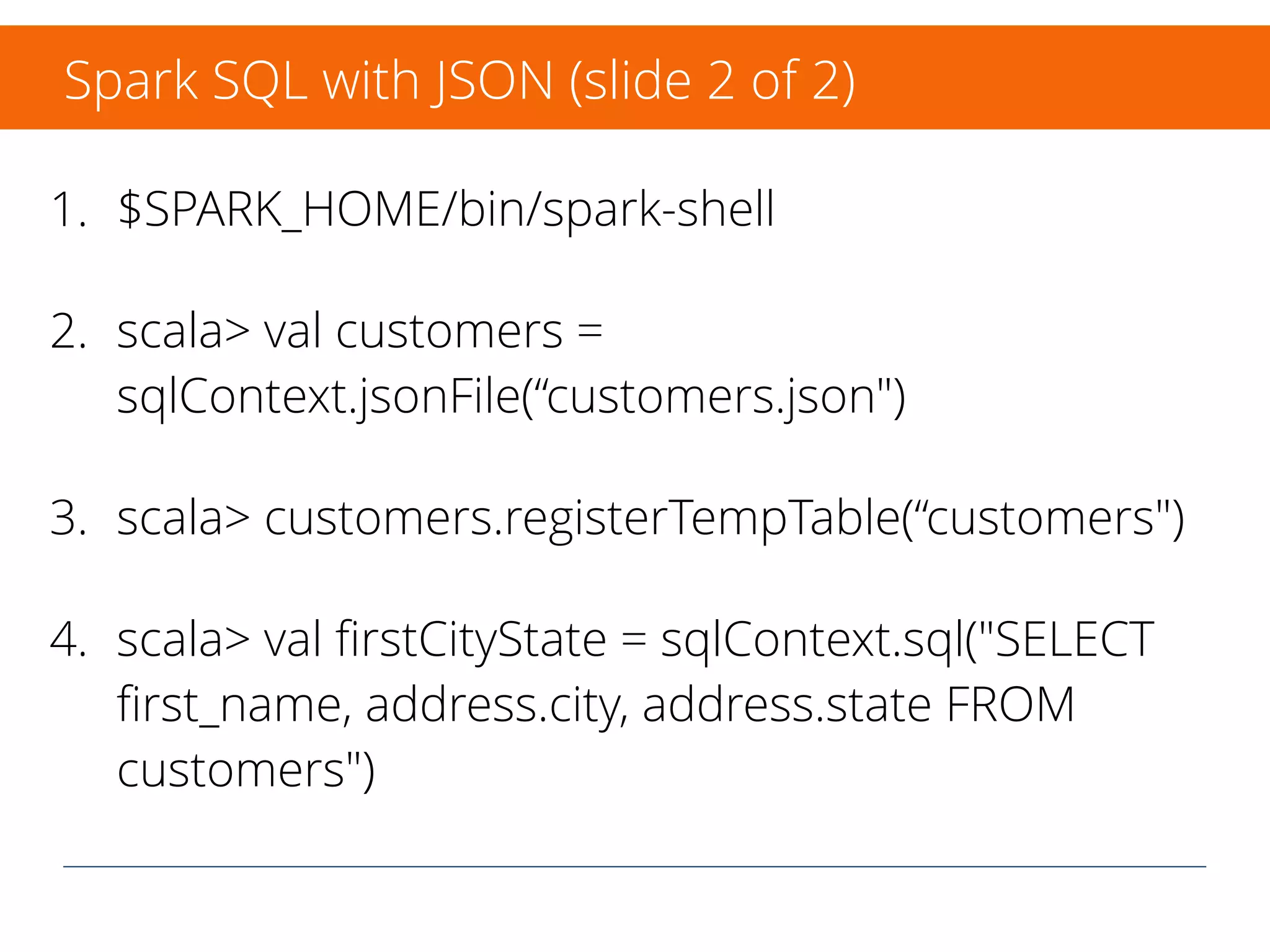 JSON in following examples:
{"ﬁrst_name":"James", "last_name":"Butterburg", "address":
{"street": "6649 N Blue Gum St", "city": "New Orleans","state":
"LA", "zip": "70116" }}
{"ﬁrst_name":"Josephine", "last_name":"Darakjy", "address":
{"street": "4 B Blue Ridge Blvd", "city": "Brighton","state": "MI",
"zip": "48116" }}
{"ﬁrst_name":"Art", "last_name":"Chemel", "address": {"street": "8
W Cerritos Ave #54", "city": "Bridgeport","state": "NJ", "zip":
"08014" }}
Spark SQL with JSON (slide 1 of 2)
 
