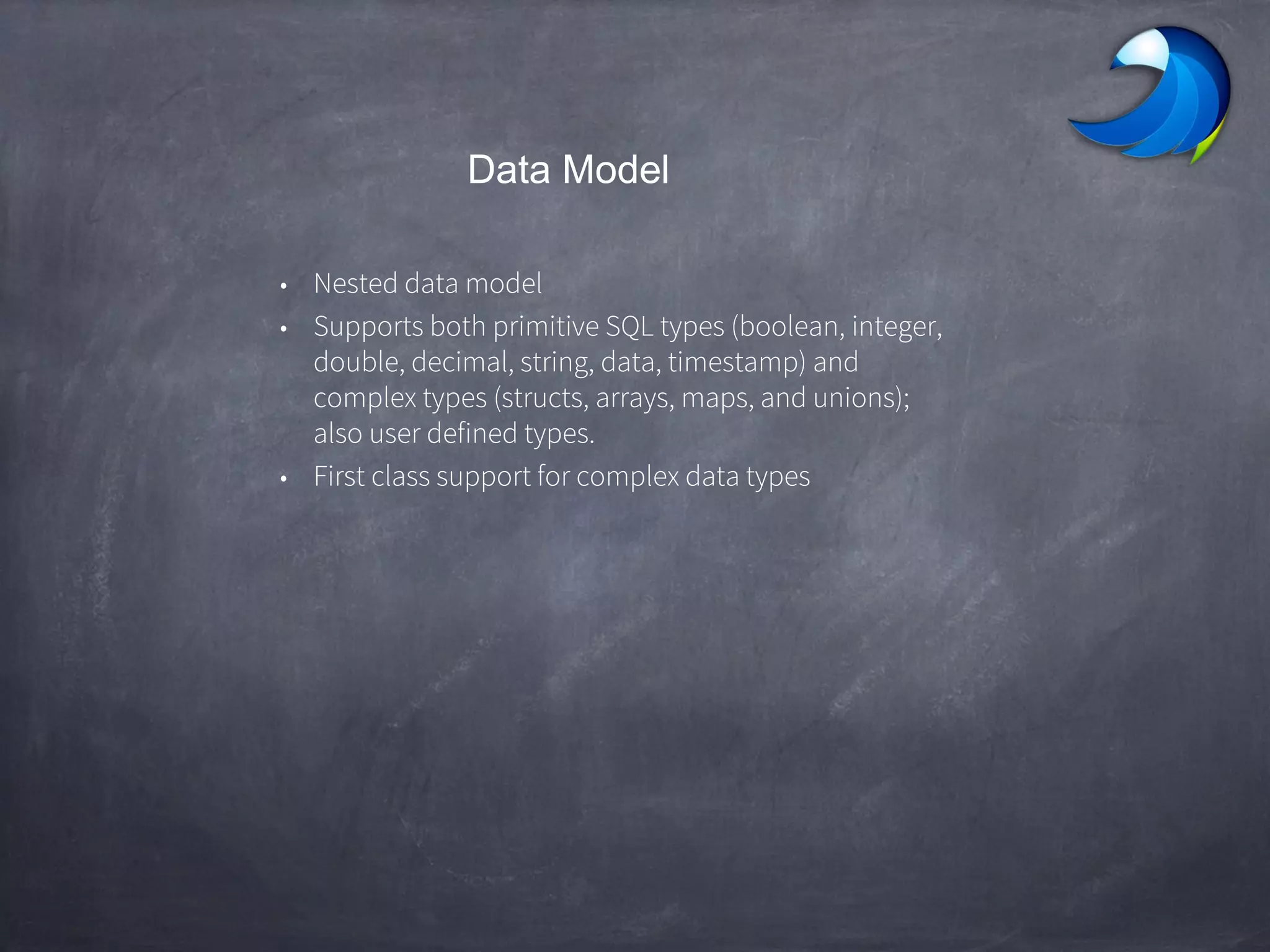 Data Model
• Nested data model
• Supports both primitive SQL types (boolean, integer,
double, decimal, string, data, timestamp) and
complex types (structs, arrays, maps, and unions);
also user defined types.
• First class support for complex data types
 