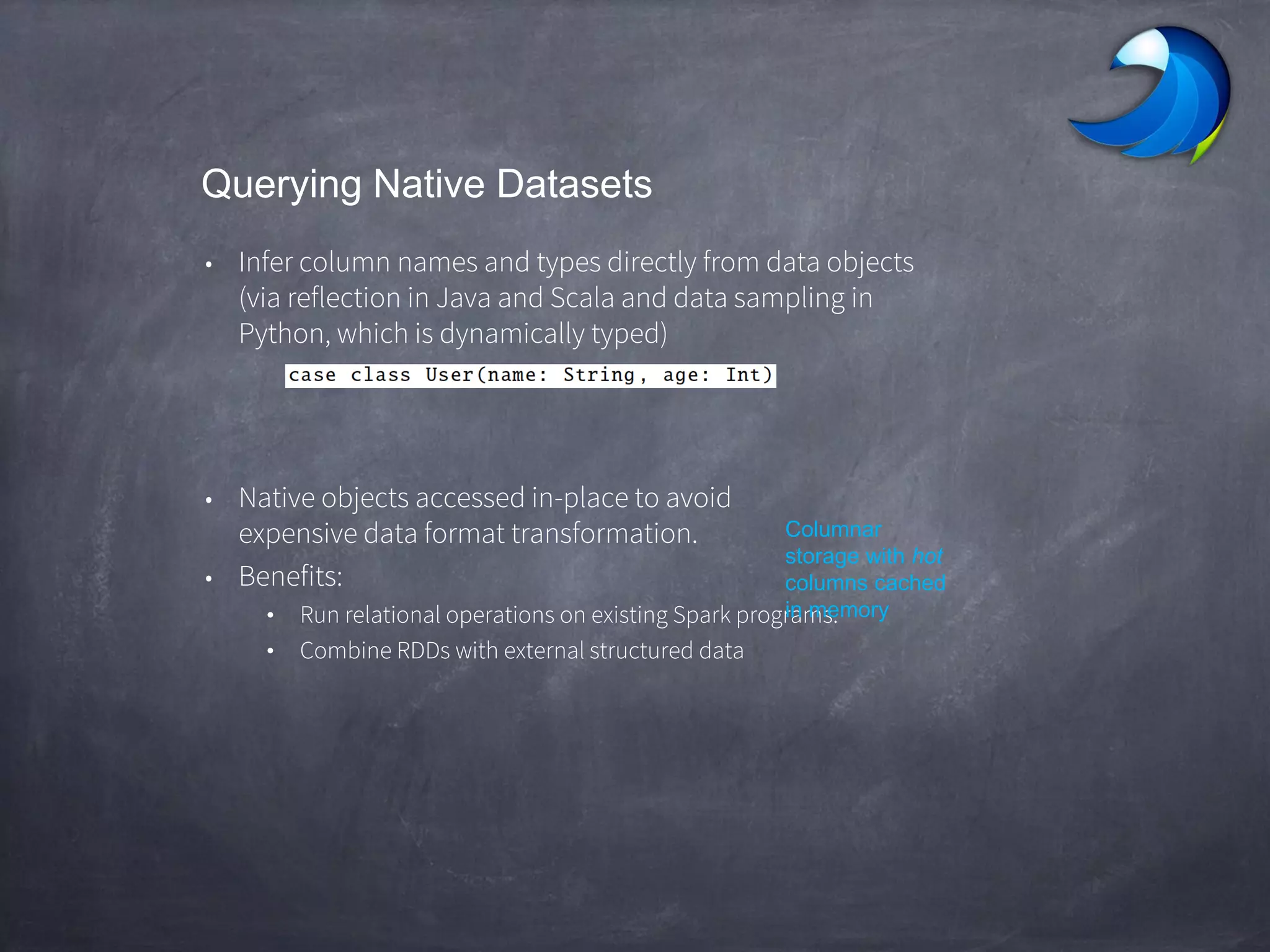 Querying Native Datasets
• Infer column names and types directly from data objects
(via reflection in Java and Scala and data sampling in
Python, which is dynamically typed)
• Native objects accessed in-place to avoid
expensive data format transformation.
• Benefits:
• Run relational operations on existing Spark programs.
• Combine RDDs with external structured data
Columnar
storage with hot
columns cached
in memory
 
